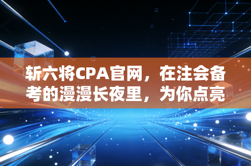 斩六将CPA官网，在注会备考的漫漫长夜里，为你点亮那盏不灭的灯