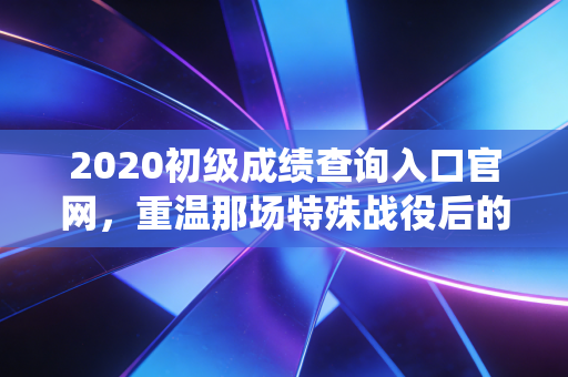 2020初级成绩查询入口官网,重温那场特殊战役后的查分时刻与会计人的职业进阶