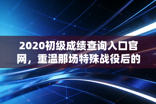 2020初级成绩查询入口官网，重温那场特殊战役后的查分时刻与会计人的职业进阶
