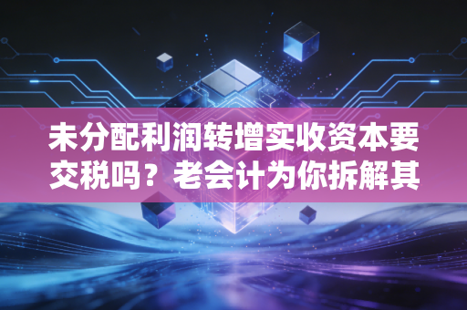 未分配利润转增实收资本要交税吗？老会计为你拆解其中的税与坑