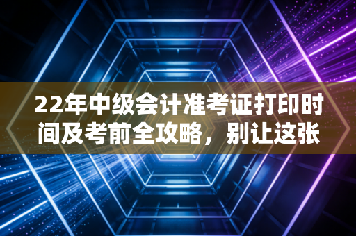 22年中级会计准考证打印时间及考前全攻略，别让这张纸，成为你进考场的最后一道坎