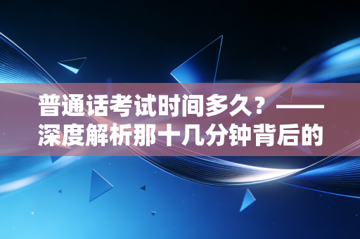 普通话考试时间多久？——深度解析那十几分钟背后的含金量与备考心法