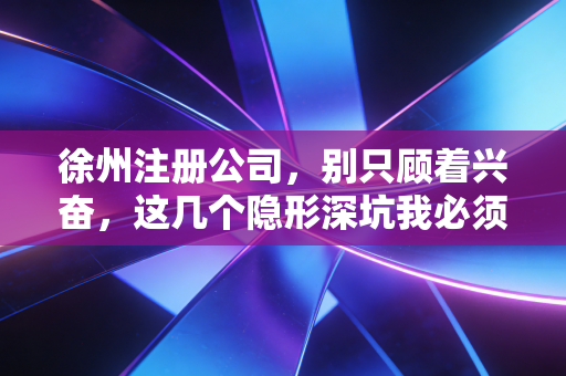 徐州注册公司,别只顾着兴奋,这几个隐形深坑我必须得告诉你