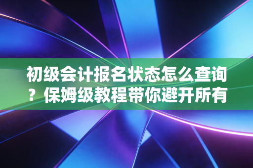 初级会计报名状态怎么查询?保姆级教程带你避开所有坑