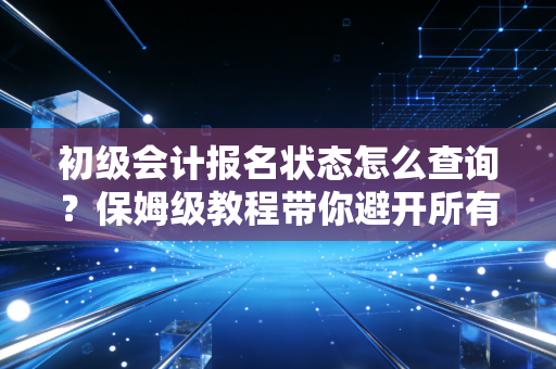 初级会计报名状态怎么查询？保姆级教程带你避开所有坑