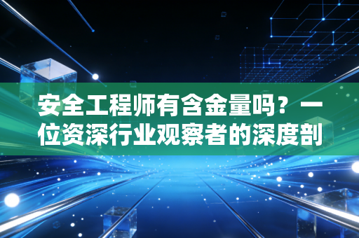 安全工程师有含金量吗？一位资深行业观察者的深度剖析与真实建议