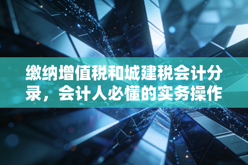 缴纳增值税和城建税会计分录,会计人必懂的实务操作与避坑指南