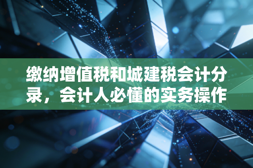 缴纳增值税和城建税会计分录,会计人必懂的实务操作与避坑指南