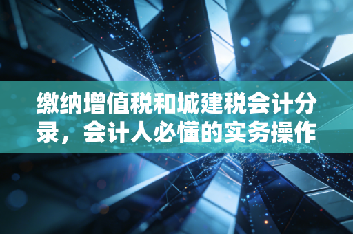 缴纳增值税和城建税会计分录，会计人必懂的实务操作与避坑指南