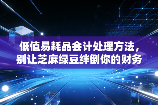低值易耗品会计处理方法,别让芝麻绿豆绊倒你的财务大账