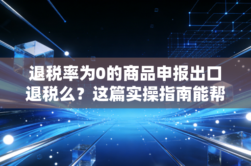退税率为0的商品申报出口退税么？这篇实操指南能帮你省下不少冤枉钱