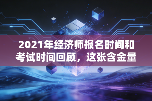 2021年经济师报名时间和考试时间回顾，这张含金量被低估的证书，到底值不值得考？