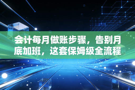 会计每月做账步骤,告别月底加班,这套保姆级全流程请收好