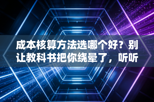成本核算方法选哪个好?别让教科书把你绕晕了,听听老会计的大实话