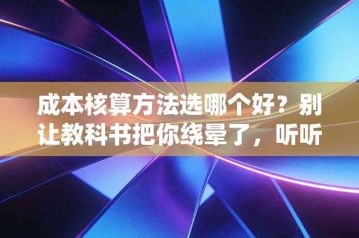 成本核算方法选哪个好？别让教科书把你绕晕了，听听老会计的大实话