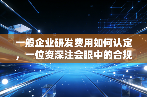 一般企业研发费用如何认定，一位资深注会眼中的合规与红利