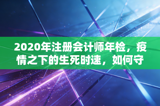 2020年注册会计师年检，疫情之下的生死时速，如何守住你的金字招牌？