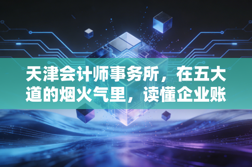 天津会计师事务所，在五大道的烟火气里，读懂企业账本背后的冷暖人生