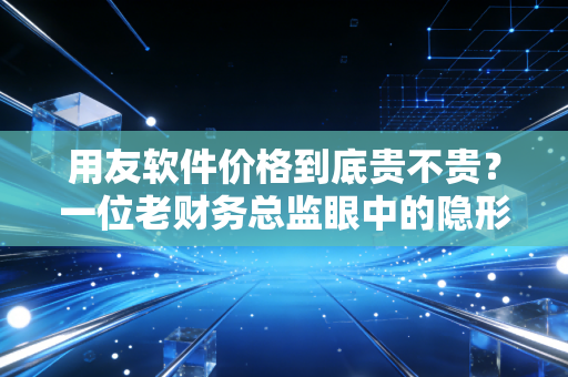 用友软件价格到底贵不贵？一位老财务总监眼中的隐形账单与价值博弈