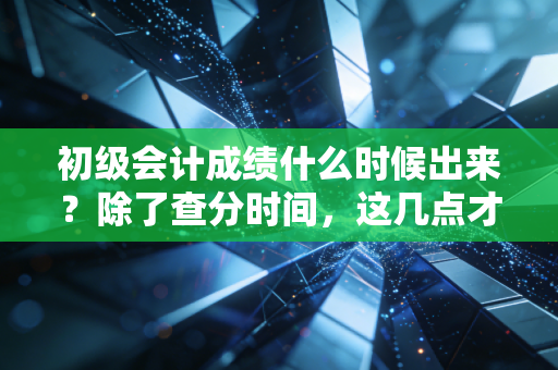初级会计成绩什么时候出来？除了查分时间，这几点才是你该关注的重点