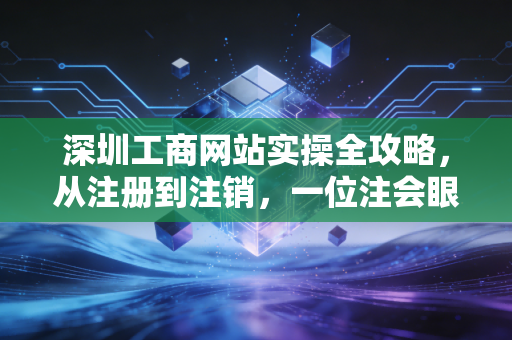 深圳工商网站实操全攻略，从注册到注销，一位注会眼中的数字化生存