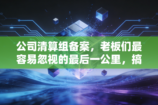 公司清算组备案,老板们最容易忽视的最后一公里,搞不好要背锅!