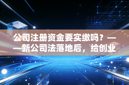 公司注册资金要实缴吗？——新公司法落地后，给创业者的几句掏心窝子话