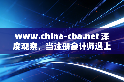 www.china-cba.net 深度观察，当注册会计师遇上银行业——一场关于信任、合规与未来的共生共舞