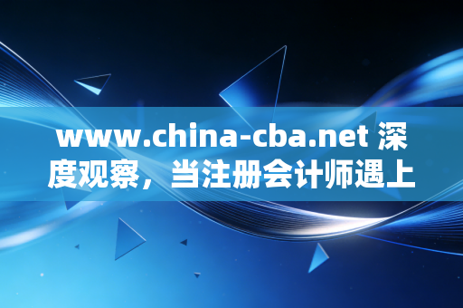 www.china-cba.net 深度观察,当注册会计师遇上银行业——一场关于信任、合规与未来的共生共舞
