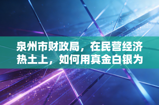 泉州市财政局,在民营经济热土上,如何用真金白银为企业纾困解难?