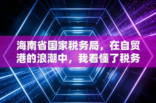海南省国家税务局，在自贸港的浪潮中，我看懂了税务服务的温度与速度