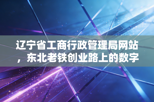 辽宁省工商行政管理局网站,东北老铁创业路上的数字摆渡人与合规避坑指南