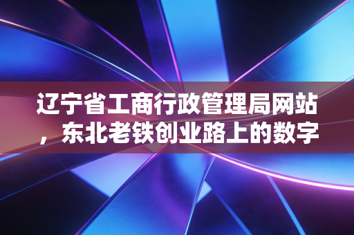 辽宁省工商行政管理局网站，东北老铁创业路上的数字摆渡人与合规避坑指南