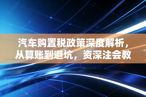 汽车购置税政策深度解析，从算账到避坑，资深注会教你如何省下真金白银