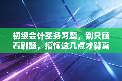初级会计实务习题，别只顾着刷题，搞懂这几点才算真正入了会计的门