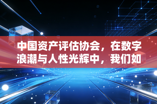 中国资产评估协会，在数字浪潮与人性光辉中，我们如何重新定义价值
