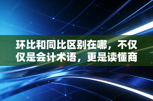 环比和同比区别在哪，不仅仅是会计术语，更是读懂商业逻辑的钥匙