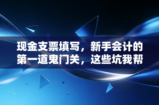 现金支票填写，新手会计的第一道鬼门关，这些坑我帮你踩平了