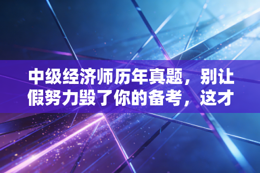 中级经济师历年真题,别让假努力毁了你的备考,这才是通关的终极密码