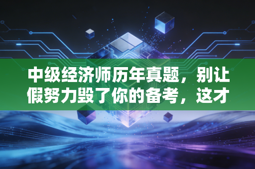 中级经济师历年真题，别让假努力毁了你的备考，这才是通关的终极密码