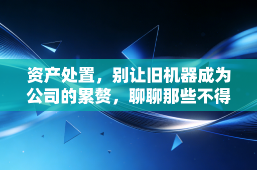 资产处置,别让旧机器成为公司的累赘,聊聊那些不得不说的变现之道