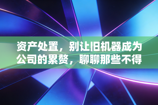 资产处置，别让旧机器成为公司的累赘，聊聊那些不得不说的变现之道