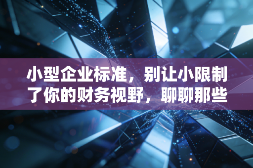 小型企业标准，别让小限制了你的财务视野，聊聊那些被误解的界定与红利