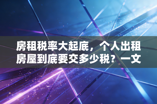 房租税率大起底,个人出租房屋到底要交多少税?一文讲清其中的门道与猫腻