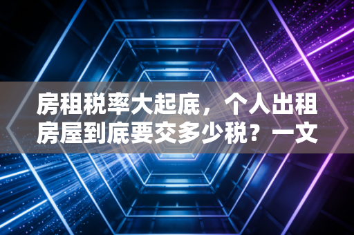 房租税率大起底，个人出租房屋到底要交多少税？一文讲清其中的门道与猫腻