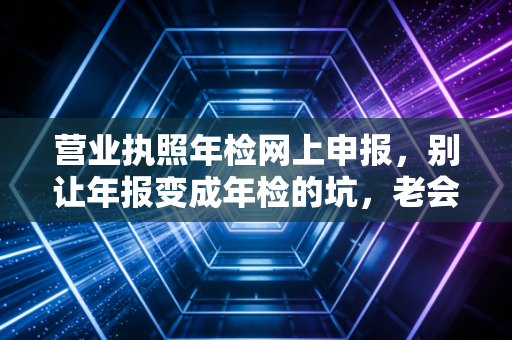 营业执照年检网上申报,别让年报变成年检的坑,老会计教你避雷