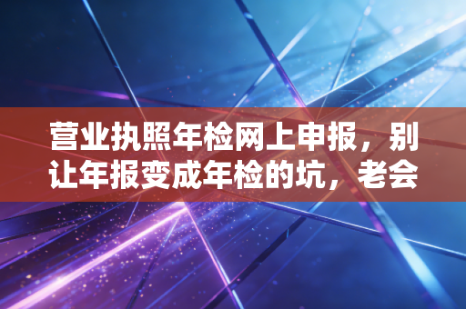 营业执照年检网上申报，别让年报变成年检的坑，老会计教你避雷