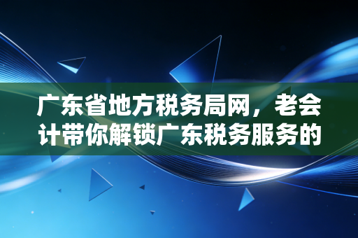 广东省地方税务局网,老会计带你解锁广东税务服务的前世今生与实操干货