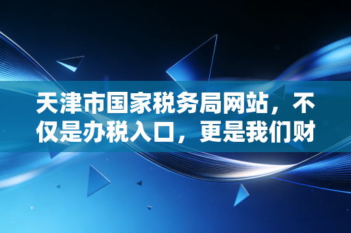 天津市国家税务局网站，不仅是办税入口，更是我们财务人的第二办公桌