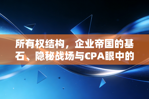 所有权结构,企业帝国的基石、隐秘战场与CPA眼中的生死局